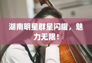 湖南明星群星閃耀，魅力無限！