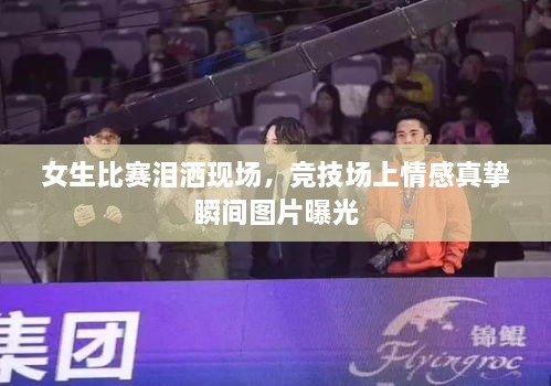 女生比賽淚灑現(xiàn)場(chǎng)，競(jìng)技場(chǎng)上情感真摯瞬間圖片曝光