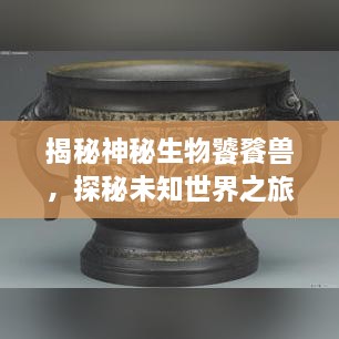 揭秘神秘生物饕餮獸，探秘未知世界之旅
