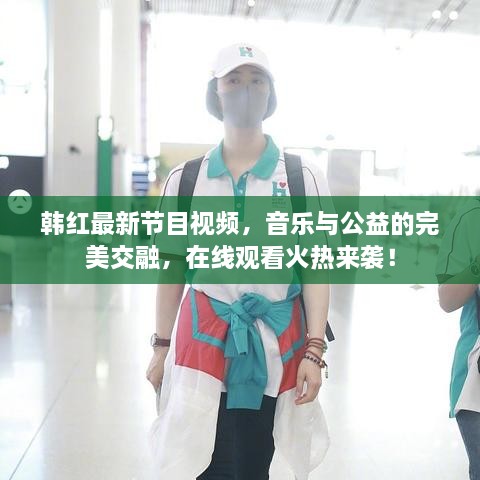 韓紅最新節(jié)目視頻，音樂與公益的完美交融，在線觀看火熱來襲！