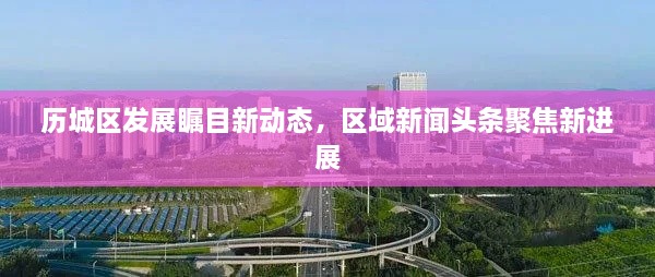 歷城區(qū)發(fā)展矚目新動(dòng)態(tài)，區(qū)域新聞?lì)^條聚焦新進(jìn)展